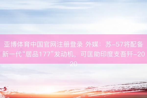 亚博体育中国官网注册登录 外媒：苏-57将配备新一代“居品177”发动机，可匡助印度支吾歼-20