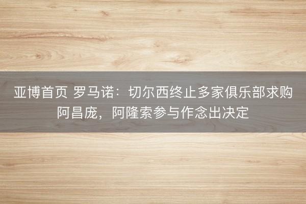 亚博首页 罗马诺：切尔西终止多家俱乐部求购阿昌庞，阿隆索参与作念出决定