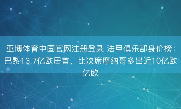 亚博体育中国官网注册登录 法甲俱乐部身价榜：巴黎13.7亿欧居首，比次席摩纳哥多出近10亿欧