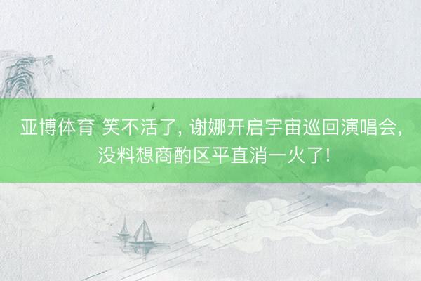 亚博体育 笑不活了, 谢娜开启宇宙巡回演唱会, 没料想商酌区平直消一火了!