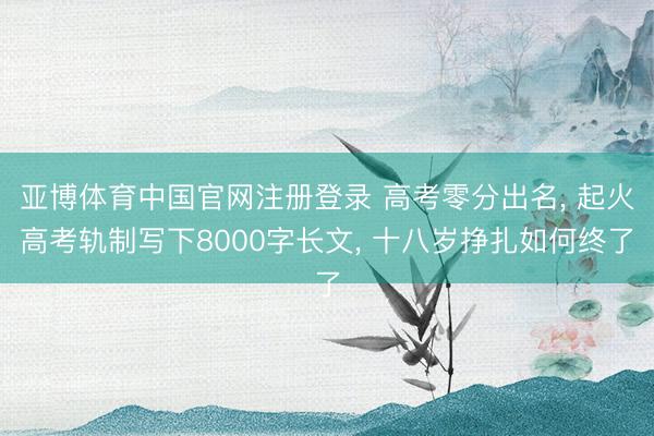亚博体育中国官网注册登录 高考零分出名, 起火高考轨制写下8000字长文, 十八岁挣扎如何终了