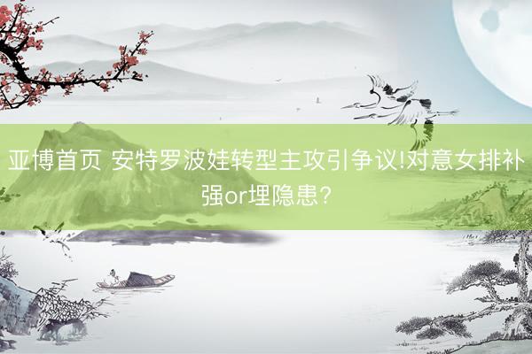 亚博首页 安特罗波娃转型主攻引争议!对意女排补强or埋隐患?