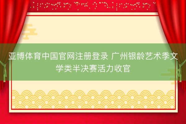 亚博体育中国官网注册登录 广州银龄艺术季文学类半决赛活力收官