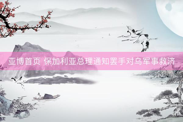 亚博首页 保加利亚总理通知罢手对乌军事救济