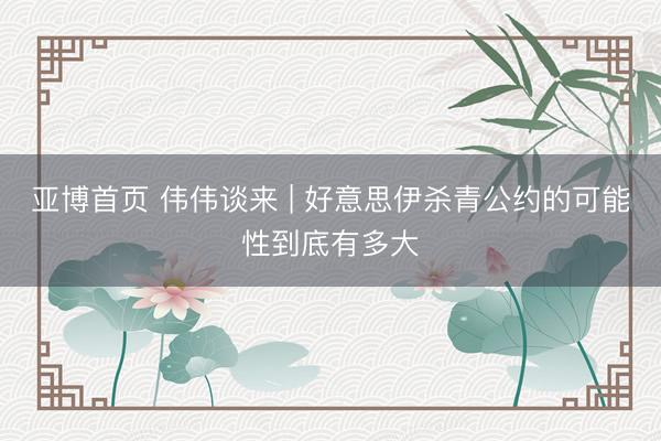 亚博首页 伟伟谈来 | 好意思伊杀青公约的可能性到底有多大