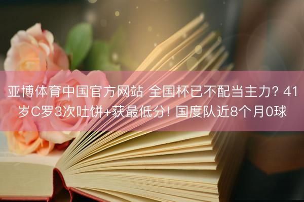 亚博体育中国官方网站 全国杯已不配当主力? 41岁C罗3次吐饼+获最低分! 国度队近8个月0球
