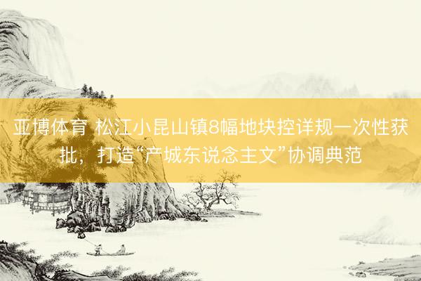 亚博体育 松江小昆山镇8幅地块控详规一次性获批，打造“产城东说念主文”协调典范