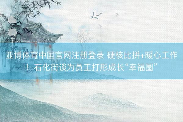 亚博体育中国官网注册登录 硬核比拼+暖心工作！石化街谈为员工打形成长“幸福圈”