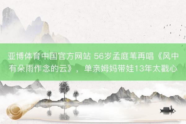 亚博体育中国官方网站 56岁孟庭苇再唱《风中有朵雨作念的云》，单亲姆妈带娃13年太戳心