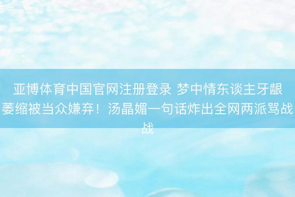 亚博体育中国官网注册登录 梦中情东谈主牙龈萎缩被当众嫌弃！汤晶媚一句话炸出全网两派骂战