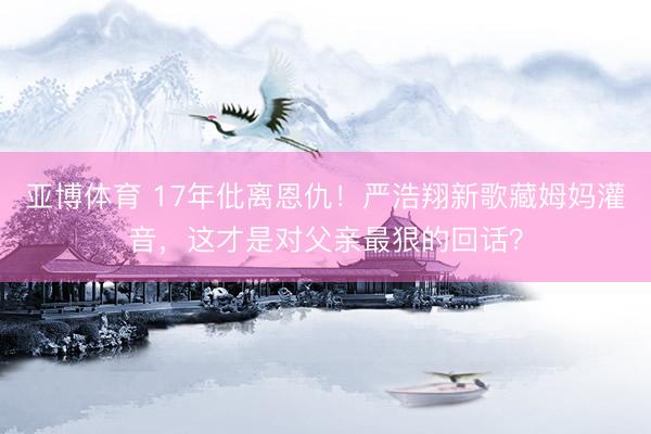 亚博体育 17年仳离恩仇！严浩翔新歌藏姆妈灌音，这才是对父亲最狠的回话？