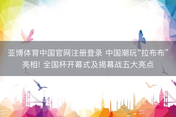 亚博体育中国官网注册登录 中国潮玩“拉布布”亮相! 全国杯开幕式及揭幕战五大亮点