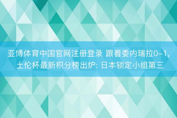 亚博体育中国官网注册登录 跟着委内瑞拉0-1， 土伦杯最新积分榜出炉: 日本锁定小组第三