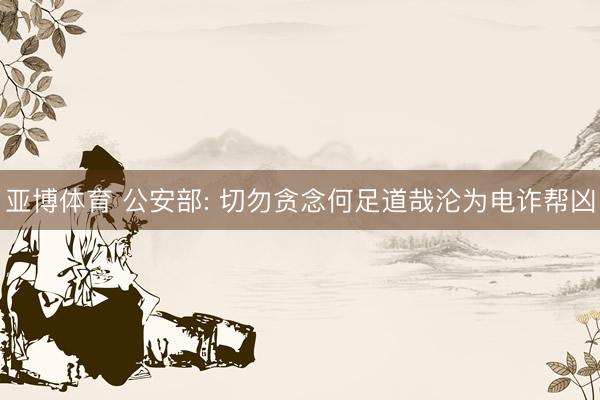 亚博体育 公安部: 切勿贪念何足道哉沦为电诈帮凶