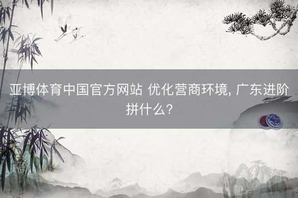 亚博体育中国官方网站 优化营商环境, 广东进阶拼什么?
