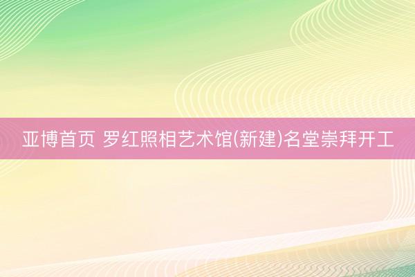 亚博首页 罗红照相艺术馆(新建)名堂崇拜开工