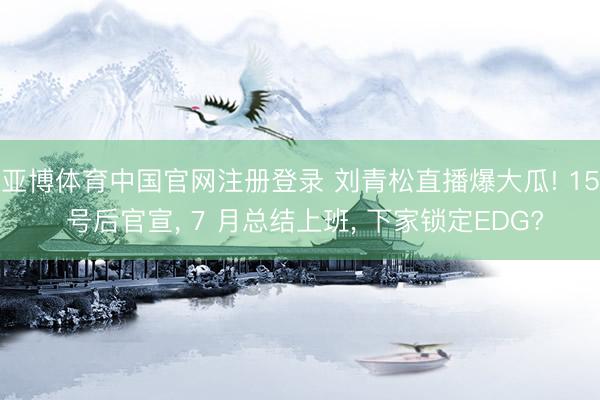 亚博体育中国官网注册登录 刘青松直播爆大瓜! 15 号后官宣， 7 月总结上班， 下家锁定EDG?