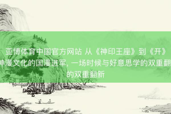 亚博体育中国官方网站 从《神印王座》到《开》: 神漫文化的国漫进军， 一场时候与好意思学的双重翻新