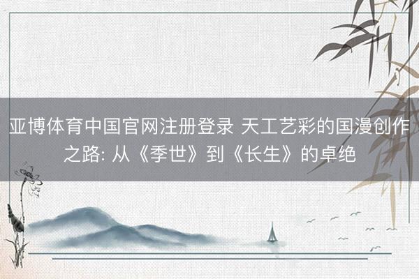 亚博体育中国官网注册登录 天工艺彩的国漫创作之路: 从《季世》到《长生》的卓绝