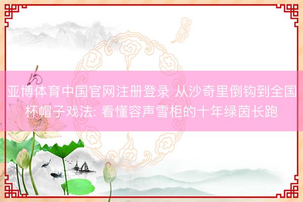 亚博体育中国官网注册登录 从沙奇里倒钩到全国杯帽子戏法: 看懂容声雪柜的十年绿茵长跑
