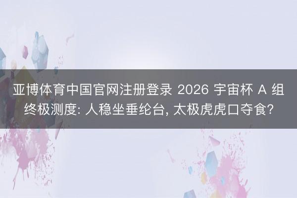 亚博体育中国官网注册登录 2026 宇宙杯 A 组终极测度: 人稳坐垂纶台, 太极虎虎口夺食?
