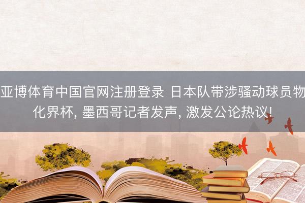 亚博体育中国官网注册登录 日本队带涉骚动球员物化界杯， 墨西哥记者发声， 激发公论热议!