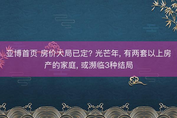 亚博首页 房价大局已定? 光芒年， 有两套以上房产的家庭， 或濒临3种结局