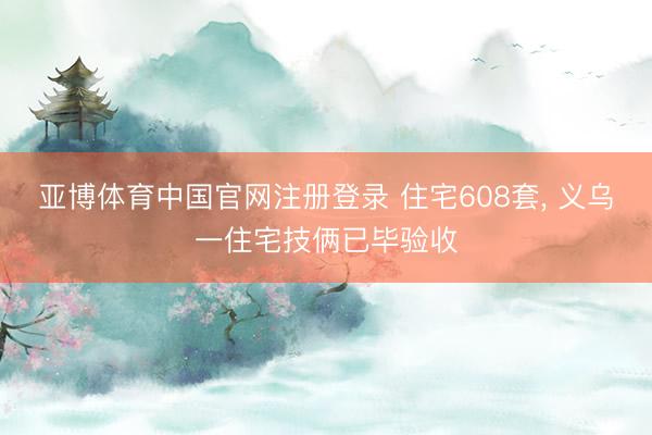 亚博体育中国官网注册登录 住宅608套， 义乌一住宅技俩已毕验收
