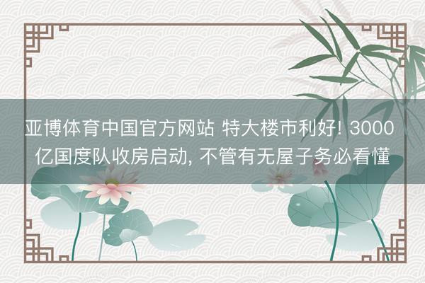 亚博体育中国官方网站 特大楼市利好! 3000 亿国度队收房启动， 不管有无屋子务必看懂
