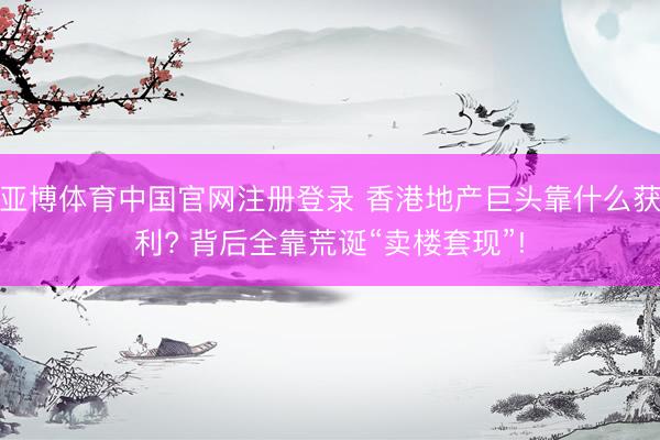 亚博体育中国官网注册登录 香港地产巨头靠什么获利? 背后全靠荒诞“卖楼套现”!