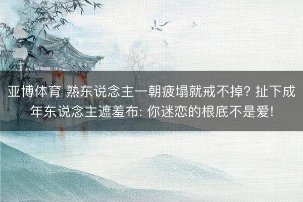 亚博体育 熟东说念主一朝疲塌就戒不掉? 扯下成年东说念主遮羞布: 你迷恋的根底不是爱!