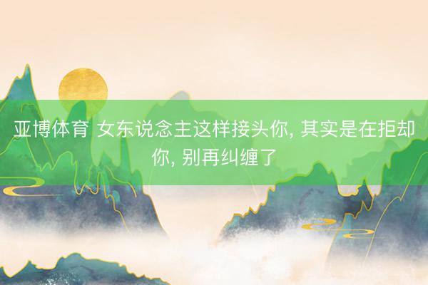 亚博体育 女东说念主这样接头你， 其实是在拒却你， 别再纠缠了