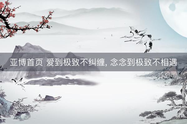 亚博首页 爱到极致不纠缠， 念念到极致不相遇