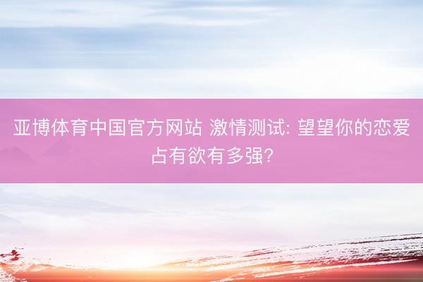 亚博体育中国官方网站 激情测试: 望望你的恋爱占有欲有多强?