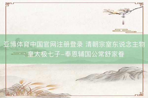 亚博体育中国官网注册登录 清朝宗室东说念主物: 皇太极七子-奉恩辅国公常舒家眷