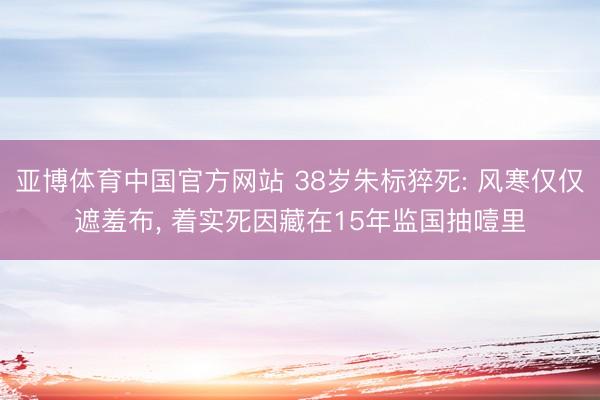 亚博体育中国官方网站 38岁朱标猝死: 风寒仅仅遮羞布， 着实死因藏在15年监国抽噎里