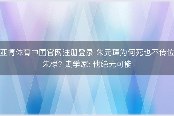 亚博体育中国官网注册登录 朱元璋为何死也不传位朱棣? 史学家: 他绝无可能