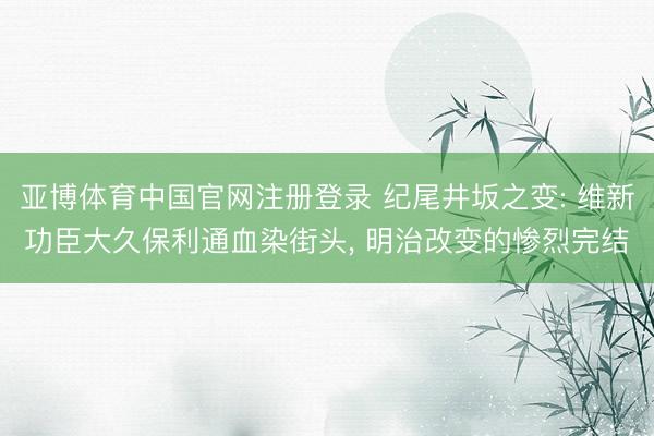 亚博体育中国官网注册登录 纪尾井坂之变: 维新功臣大久保利通血染街头， 明治改变的惨烈完结