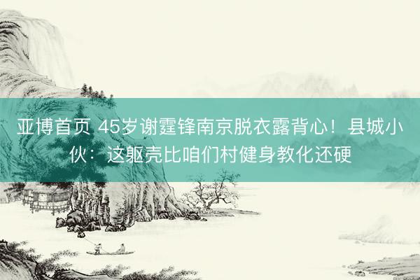 亚博首页 45岁谢霆锋南京脱衣露背心！县城小伙：这躯壳比咱们村健身教化还硬