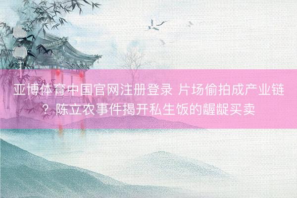 亚博体育中国官网注册登录 片场偷拍成产业链？陈立农事件揭开私生饭的龌龊买卖