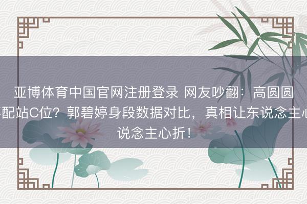 亚博体育中国官网注册登录 网友吵翻：高圆圆配不配站C位？郭碧婷身段数据对比，真相让东说念主心折！
