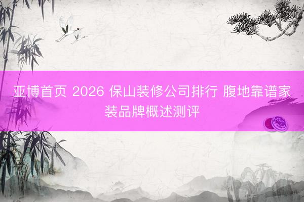 亚博首页 2026 保山装修公司排行 腹地靠谱家装品牌概述测评