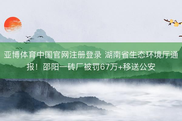 亚博体育中国官网注册登录 湖南省生态环境厅通报！邵阳一砖厂被罚67万+移送公安