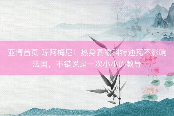亚博首页 琼阿梅尼：热身赛输科特迪瓦不影响法国，不错说是一次小小的教导