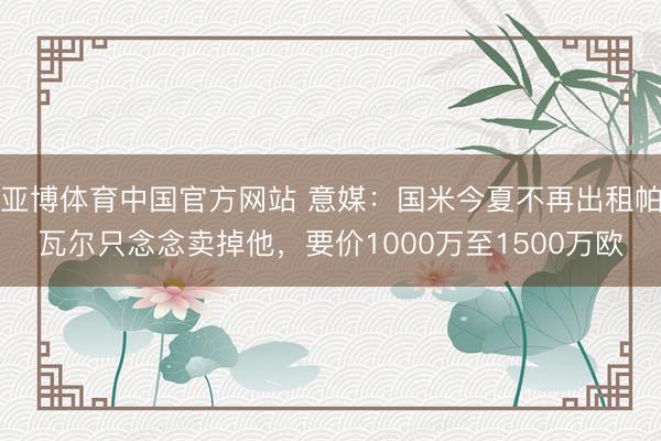 亚博体育中国官方网站 意媒：国米今夏不再出租帕瓦尔只念念卖掉他，要价1000万至1500万欧