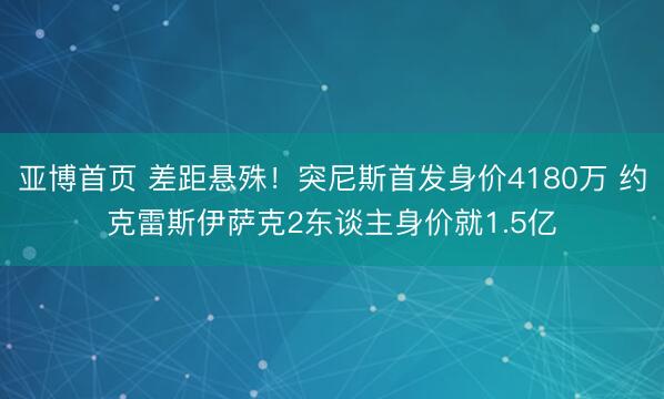 亚博首页 差距悬殊！突尼斯首发身价4180万 约克雷斯伊萨克2东谈主身价就1.5亿