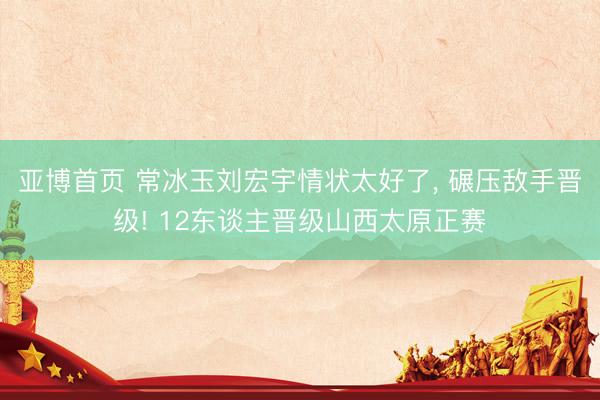 亚博首页 常冰玉刘宏宇情状太好了， 碾压敌手晋级! 12东谈主晋级山西太原正赛