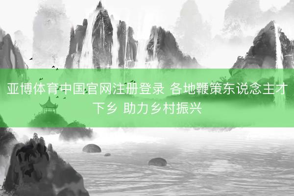 亚博体育中国官网注册登录 各地鞭策东说念主才下乡 助力乡村振兴