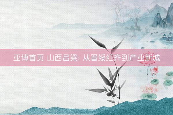 亚博首页 山西吕梁: 从晋绥红齐到产业新城