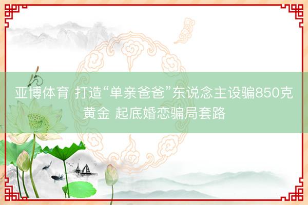亚博体育 打造“单亲爸爸”东说念主设骗850克黄金 起底婚恋骗局套路